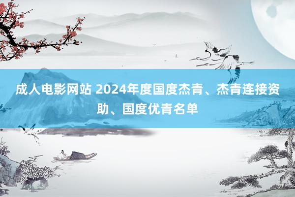 成人电影网站 2024年度国度杰青、杰青连接资助、国度优青名单
