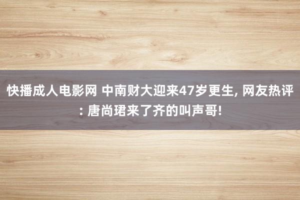 快播成人电影网 中南财大迎来47岁更生， 网友热评: 唐尚珺来了齐的叫声哥!