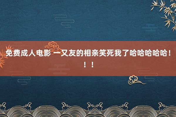 免费成人电影 一又友的相亲笑死我了哈哈哈哈哈!!!