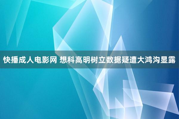 快播成人电影网 想科高明树立数据疑遭大鸿沟显露
