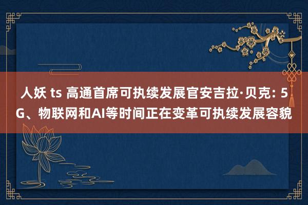 人妖 ts 高通首席可执续发展官安吉拉·贝克: 5G、物联网和AI等时间正在变革可执续发展容貌