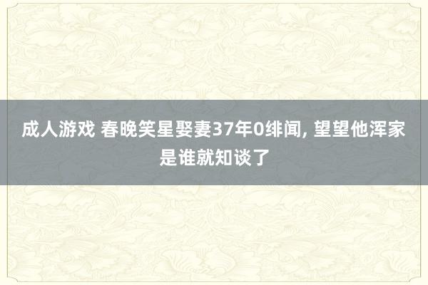 成人游戏 春晚笑星娶妻37年0绯闻， 望望他浑家是谁就知谈了