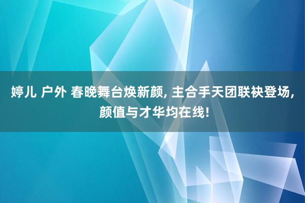 婷儿 户外 春晚舞台焕新颜， 主合手天团联袂登场， 颜值与才华均在线!