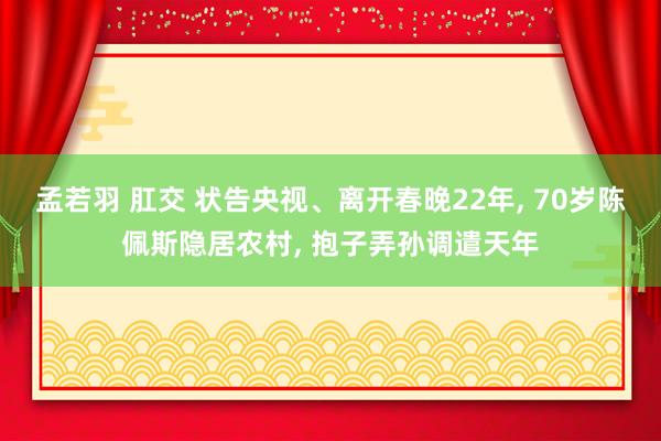 孟若羽 肛交 状告央视、离开春晚22年， 70岁陈佩斯隐居农村， 抱子弄孙调遣天年