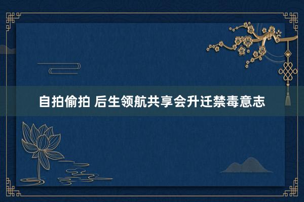 自拍偷拍 后生领航共享会升迁禁毒意志