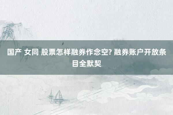 国产 女同 股票怎样融券作念空? 融券账户开放条目全默契