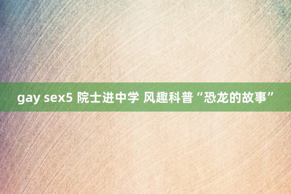 gay sex5 院士进中学 风趣科普“恐龙的故事”