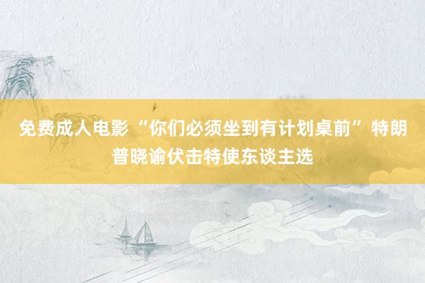 免费成人电影 “你们必须坐到有计划桌前” 特朗普晓谕伏击特使东谈主选