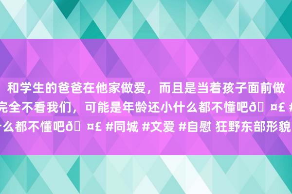 和学生的爸爸在他家做爱，而且是当着孩子面前做爱，太刺激了，孩子完全不看我们，可能是年龄还小什么都不懂吧🤣 #同城 #文爱 #自慰 狂野东部形貌回归