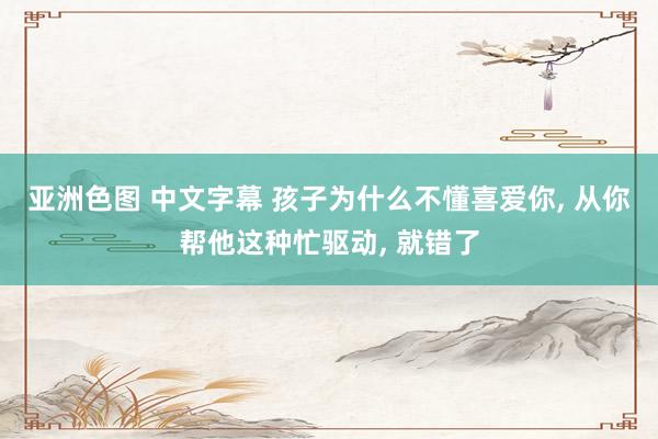 亚洲色图 中文字幕 孩子为什么不懂喜爱你， 从你帮他这种忙驱动， 就错了