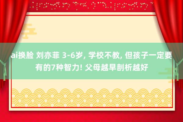 ai换脸 刘亦菲 3-6岁， 学校不教， 但孩子一定要有的7种智力! 父母越早剖析越好