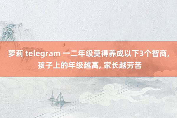 萝莉 telegram 一二年级莫得养成以下3个智商， 孩子上的年级越高， 家长越劳苦