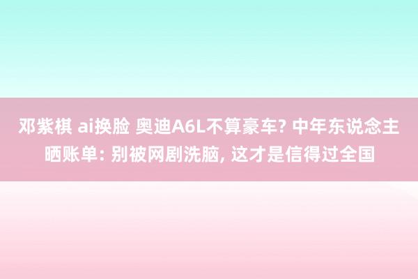 邓紫棋 ai换脸 奥迪A6L不算豪车? 中年东说念主晒账单: 别被网剧洗脑， 这才是信得过全国