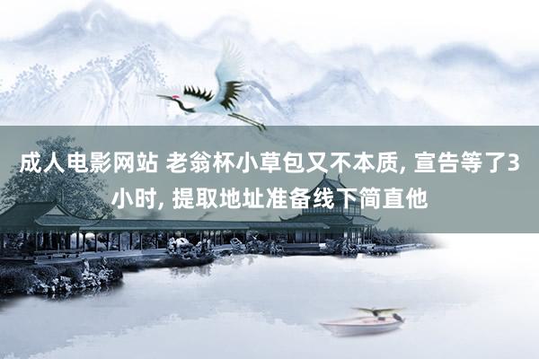 成人电影网站 老翁杯小草包又不本质， 宣告等了3小时， 提取地址准备线下简直他