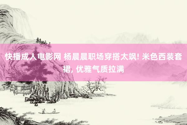 快播成人电影网 杨晨晨职场穿搭太飒! 米色西装套裙， 优雅气质拉满