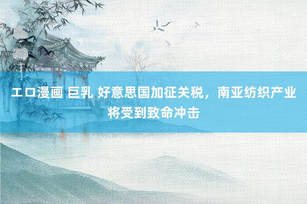 エロ漫画 巨乳 好意思国加征关税，南亚纺织产业将受到致命冲击