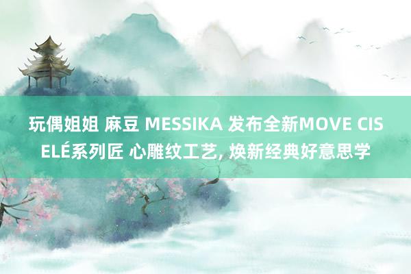 玩偶姐姐 麻豆 MESSIKA 发布全新MOVE CISELÉ系列匠 心雕纹工艺， 焕新经典好意思学