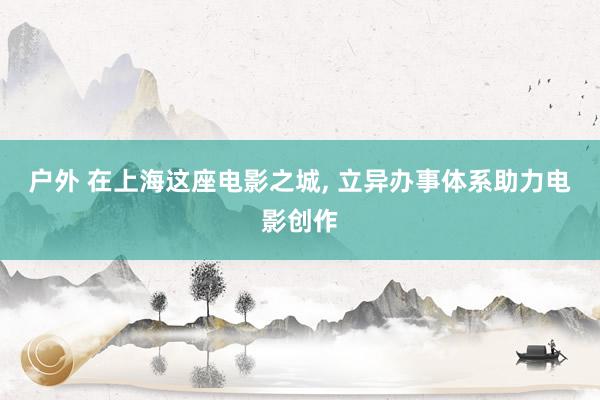 户外 在上海这座电影之城， 立异办事体系助力电影创作