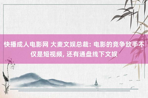 快播成人电影网 大麦文娱总裁: 电影的竞争敌手不仅是短视频， 还有通盘线下文娱