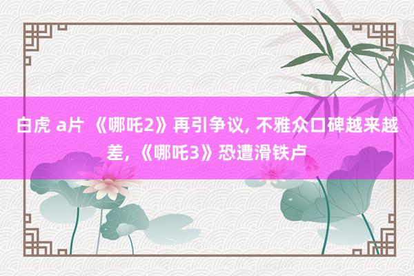 白虎 a片 《哪吒2》再引争议， 不雅众口碑越来越差， 《哪吒3》恐遭滑铁卢