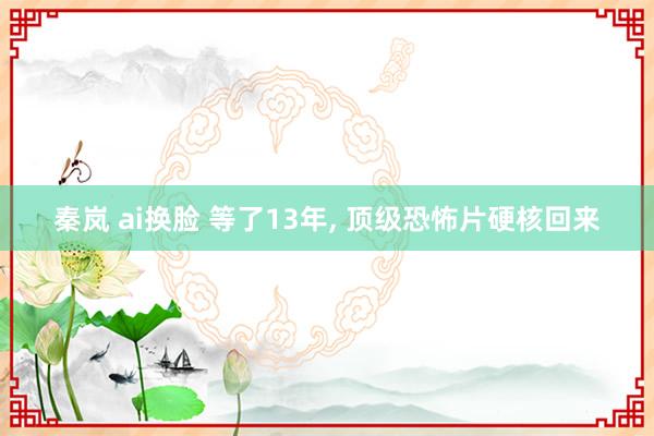 秦岚 ai换脸 等了13年， 顶级恐怖片硬核回来