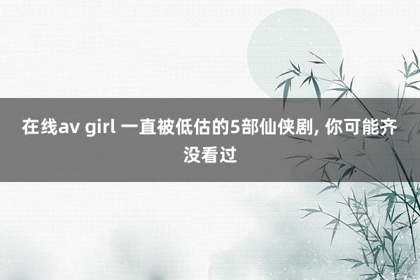 在线av girl 一直被低估的5部仙侠剧， 你可能齐没看过