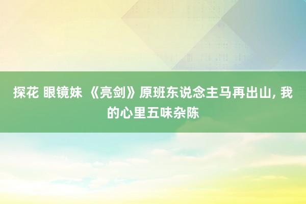 探花 眼镜妹 《亮剑》原班东说念主马再出山， 我的心里五味杂陈