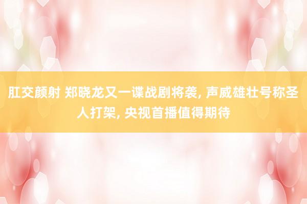 肛交颜射 郑晓龙又一谍战剧将袭， 声威雄壮号称圣人打架， 央视首播值得期待